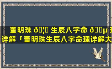 董明珠 🦄 生辰八字命 🌵 理详解「董明珠生辰八字命理详解大全」